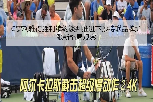 C罗利雅得胜利续约谈判推进下沙特联品牌扩张新格局观察