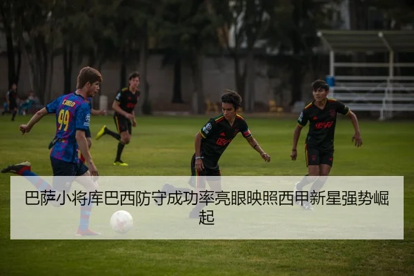 巴萨小将库巴西防守成功率亮眼映照西甲新星强势崛起