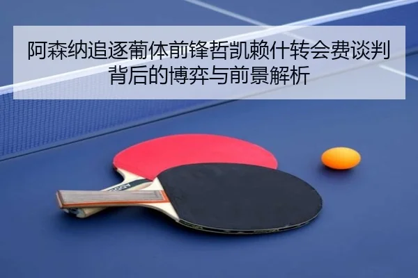 阿森纳追逐葡体前锋哲凯赖什转会费谈判背后的博弈与前景解析