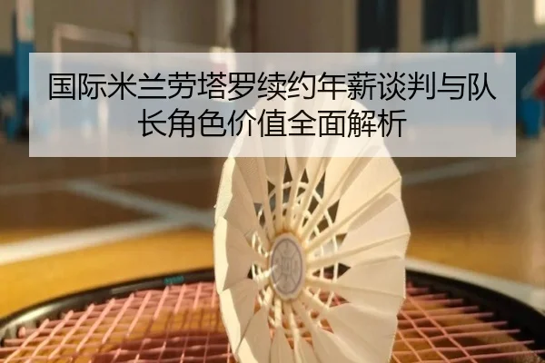 国际米兰劳塔罗续约年薪谈判与队长角色价值全面解析