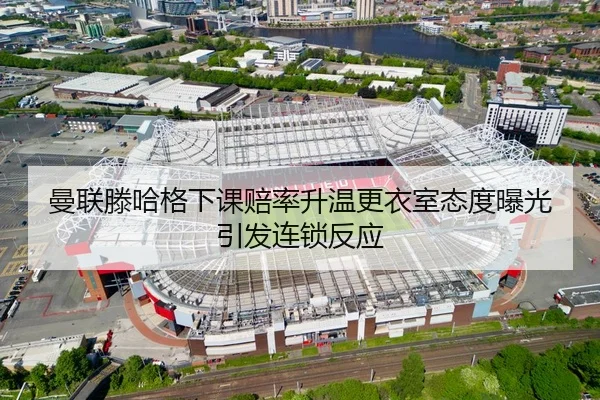曼联滕哈格下课赔率升温更衣室态度曝光引发连锁反应