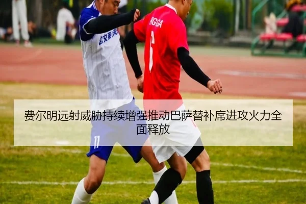 费尔明远射威胁持续增强推动巴萨替补席进攻火力全面释放