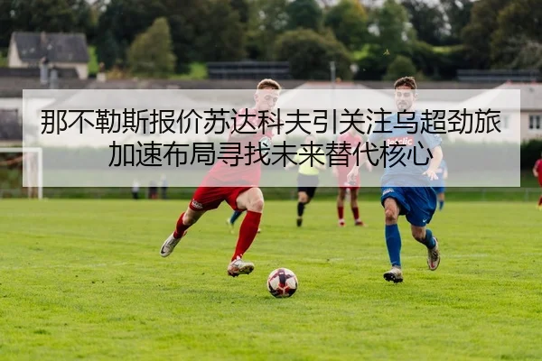 那不勒斯报价苏达科夫引关注乌超劲旅加速布局寻找未来替代核心