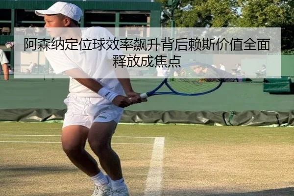阿森纳定位球效率飙升背后赖斯价值全面释放成焦点